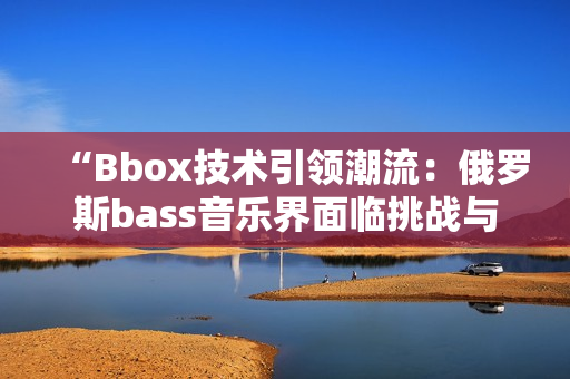 “Bbox技術(shù)引領(lǐng)潮流：俄羅斯bass音樂界面臨挑戰(zhàn)與機遇”