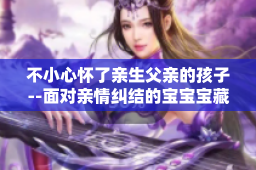 不小心懷了親生父親的孩子--面對(duì)親情糾結(jié)的寶寶寶藏不住