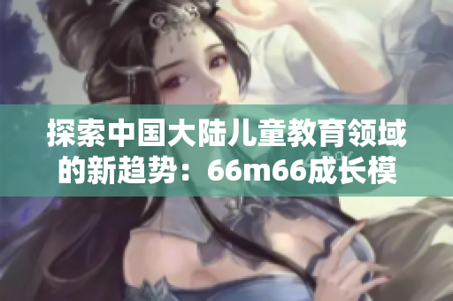 探索中國大陸兒童教育領(lǐng)域的新趨勢(shì)：66m66成長模式視頻解析