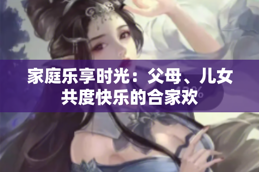 家庭樂享時(shí)光：父母、兒女共度快樂的合家歡