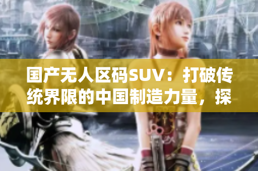 國產(chǎn)無人區(qū)碼SUV：打破傳統(tǒng)界限的中國制造力量，探索極致自由之路