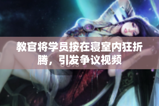教官將學(xué)員按在寢室內(nèi)狂折騰，引發(fā)爭(zhēng)議視頻