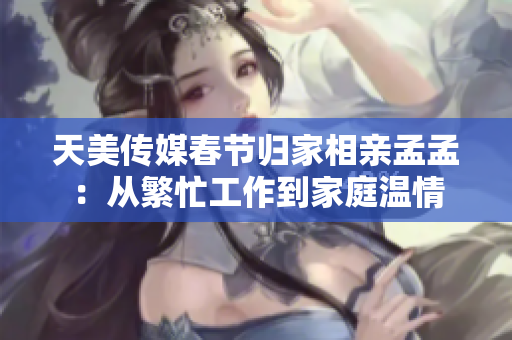 天美傳媒春節(jié)歸家相親孟孟：從繁忙工作到家庭溫情
