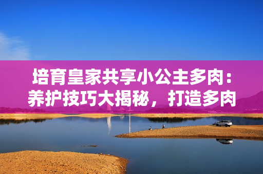培育皇家共享小公主多肉：養(yǎng)護(hù)技巧大揭秘，打造多肉花園的必備指南