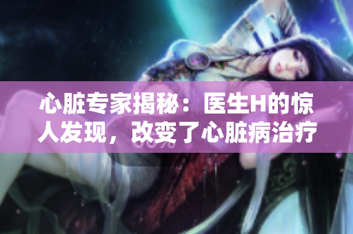 心臟專(zhuān)家揭秘：醫(yī)生H的驚人發(fā)現(xiàn)，改變了心臟病治療法