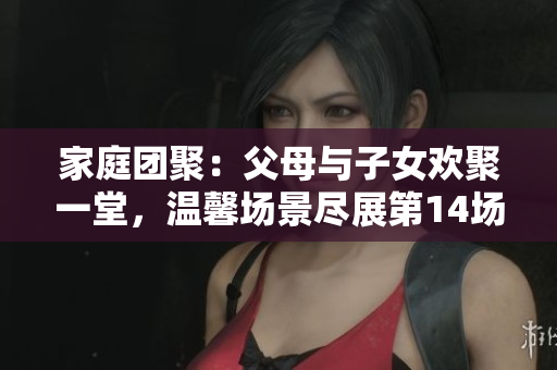 家庭團(tuán)聚：父母與子女歡聚一堂，溫馨場(chǎng)景盡展第14場(chǎng)