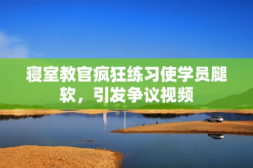 寢室教官瘋狂練習(xí)使學(xué)員腿軟，引發(fā)爭(zhēng)議視頻