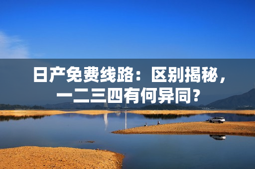 日產(chǎn)免費(fèi)線路：區(qū)別揭秘，一二三四有何異同？