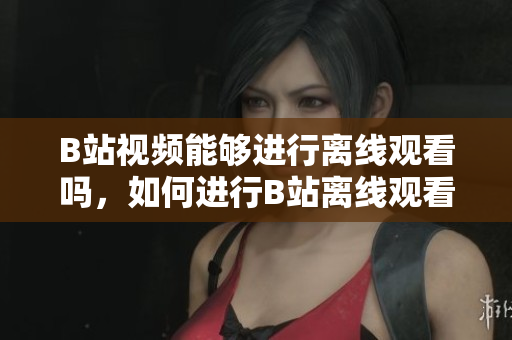 B站視頻能夠進(jìn)行離線觀看嗎，如何進(jìn)行B站離線觀看？