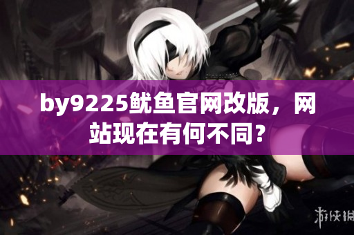 by9225魷魚(yú)官網(wǎng)改版，網(wǎng)站現(xiàn)在有何不同？