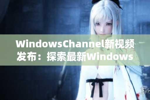 WindowsChannel新視頻發(fā)布：探索最新Windows系統(tǒng)功能