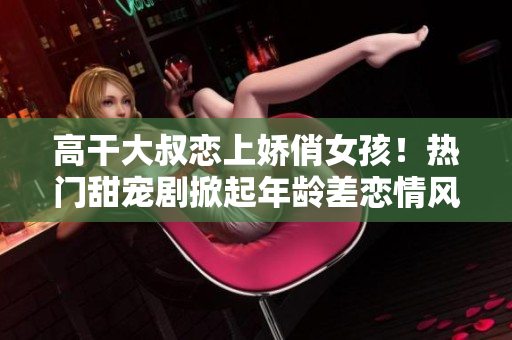 高干大叔戀上嬌俏女孩！熱門(mén)甜寵劇掀起年齡差戀情風(fēng)暴