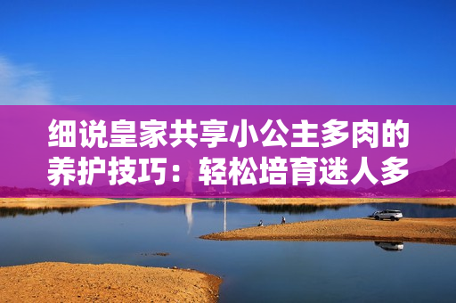 細說皇家共享小公主多肉的養(yǎng)護技巧：輕松培育迷人多肉植物