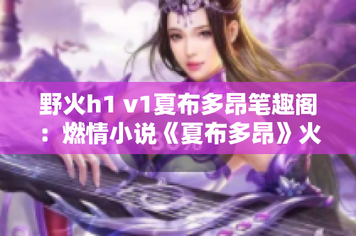 野火h1 v1夏布多昂筆趣閣：燃情小說《夏布多昂》火爆連載中