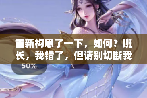 重新構(gòu)思了一下，如何？班長(zhǎng)，我錯(cuò)了，但請(qǐng)別切斷我生命之源