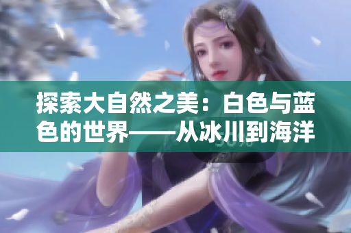 探索大自然之美：白色與藍(lán)色的世界——從冰川到海洋的壯麗之旅