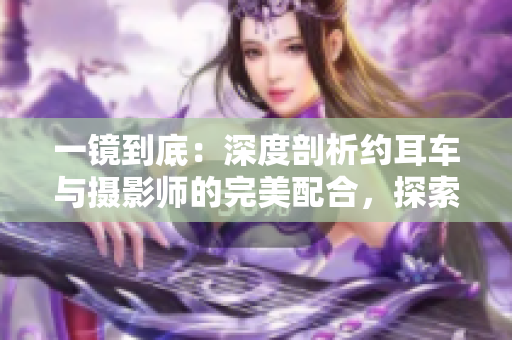 一鏡到底：深度剖析約耳車與攝影師的完美配合，探索畫(huà)面背后的故事
