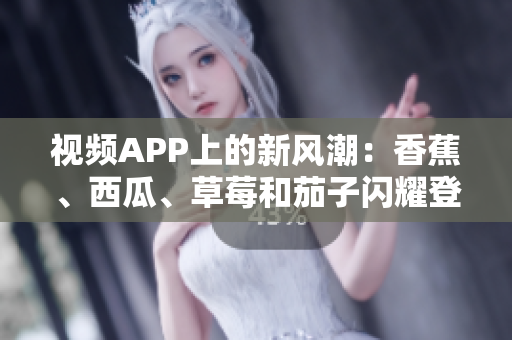 視頻APP上的新風(fēng)潮：香蕉、西瓜、草莓和茄子閃耀登場