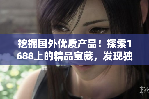 挖掘國外優(yōu)質(zhì)產(chǎn)品！探索1688上的精品寶藏，發(fā)現(xiàn)獨(dú)特魅力與品質(zhì)保證