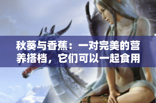 秋葵與香蕉：一對完美的營養(yǎng)搭檔，它們可以一起食用嗎？