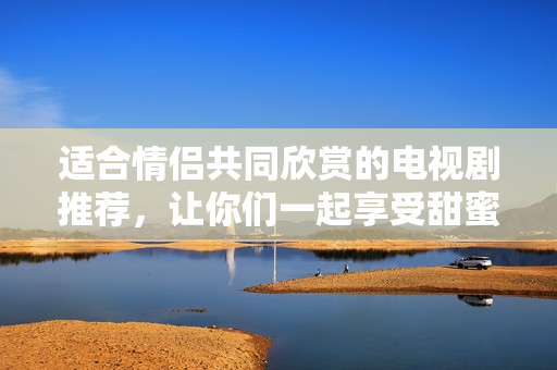 適合情侶共同欣賞的電視劇推薦，讓你們一起享受甜蜜時(shí)光