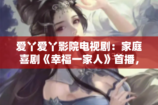 愛丫愛丫影院電視劇：家庭喜劇《幸福一家人》首播，笑料百出不容錯過