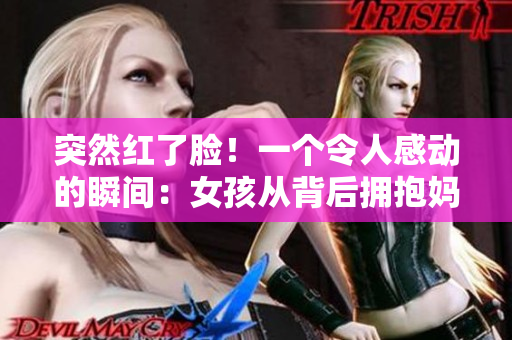 突然紅了臉！一個(gè)令人感動(dòng)的瞬間：女孩從背后擁抱媽媽的溫暖瞬間