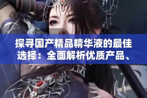 探尋國產(chǎn)精品精華液的最佳選擇：全面解析優(yōu)質(zhì)產(chǎn)品、使用心得及購買指南