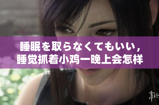 睡眠を取らなくてもいい，睡覺抓著小雞一晚上會(huì)怎樣，睡過年紀(jì)最大的多少歲六十多，水潤緊致銷魂低吟古代，水潤緊致銷魂低吟，說說都是怎么的干對(duì)象的1204