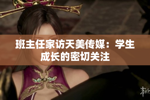 班主任家訪天美傳媒：學(xué)生成長的密切關(guān)注