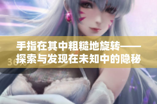 手指在其中粗糙地旋轉(zhuǎn)——探索與發(fā)現(xiàn)在未知中的隱秘細(xì)節(jié)