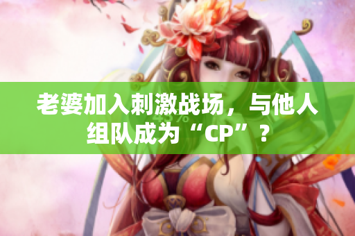 老婆加入刺激戰(zhàn)場(chǎng)，與他人組隊(duì)成為“CP”？