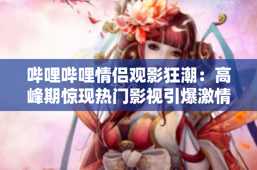 嗶哩嗶哩情侶觀影狂潮：高峰期驚現(xiàn)熱門影視引爆激情