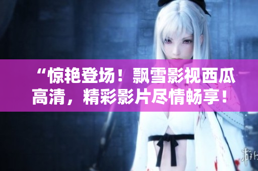 “驚艷登場！飄雪影視西瓜高清，精彩影片盡情暢享！”