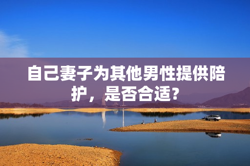 自己妻子為其他男性提供陪護(hù)，是否合適？