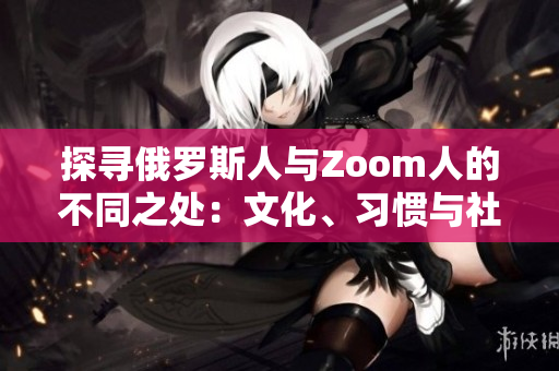 探尋俄羅斯人與Zoom人的不同之處：文化、習(xí)慣與社交行為的比較