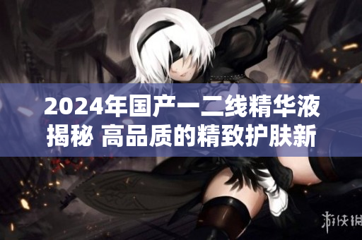 2024年國產(chǎn)一二線精華液揭秘 高品質(zhì)的精致護(hù)膚新選擇