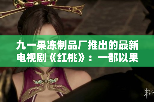 九一果凍制品廠推出的最新電視劇《紅桃》：一部以果凍為靈感的甜蜜劇情