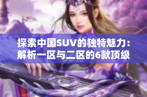 探索中國SUV的獨(dú)特魅力：解析一區(qū)與二區(qū)的6款頂級車型