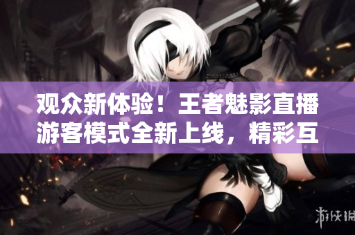 觀眾新體驗！王者魅影直播游客模式全新上線，精彩互動等你來！