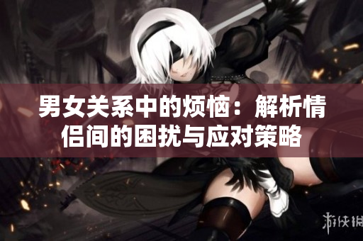 男女關(guān)系中的煩惱：解析情侶間的困擾與應對策略