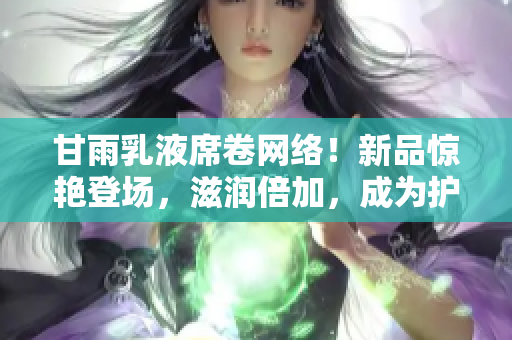 甘雨乳液席卷網(wǎng)絡(luò)！新品驚艷登場(chǎng)，滋潤(rùn)倍加，成為護(hù)膚新寵！