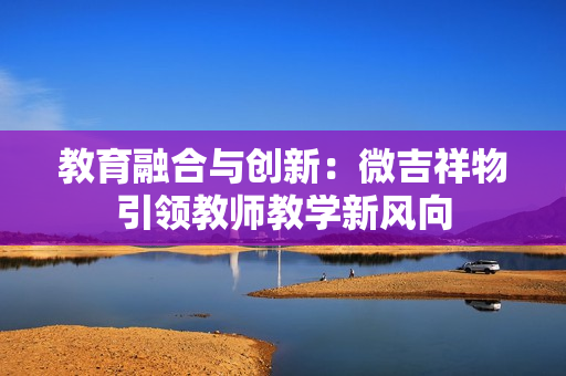 教育融合與創(chuàng)新：微吉祥物引領(lǐng)教師教學(xué)新風(fēng)向