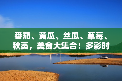 番茄、黃瓜、絲瓜、草莓、秋葵，美食大集合！多彩時令蔬果的獨(dú)特魅力