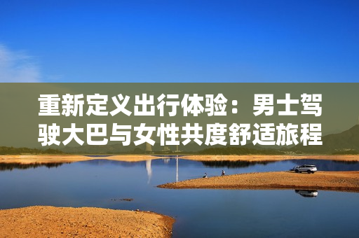 重新定義出行體驗：男士駕駛大巴與女性共度舒適旅程的視頻揭秘