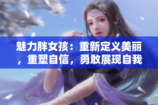 魅力胖女孩：重新定義美麗，重塑自信，勇敢展現(xiàn)自我，探索多樣風(fēng)采！