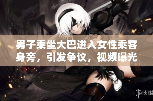 男子乘坐大巴進入女性乘客身旁，引發(fā)爭議，視頻曝光