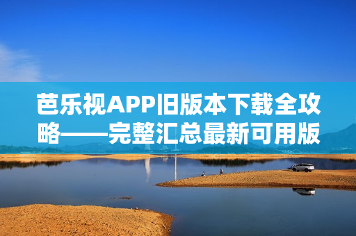 芭樂視APP舊版本下載全攻略——完整匯總最新可用版本及安裝方法