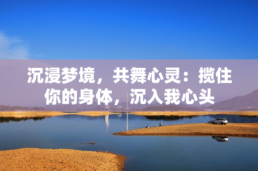 沉浸夢境，共舞心靈：攬住你的身體，沉入我心頭