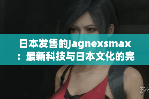 日本發(fā)售的Jagnexsmax：最新科技與日本文化的完美融合